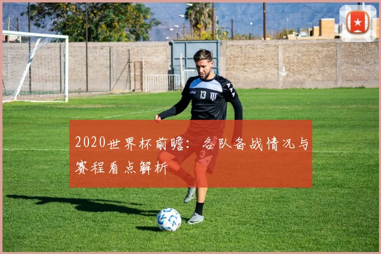 2020世界杯前瞻：各队备战情况与赛程看点解析