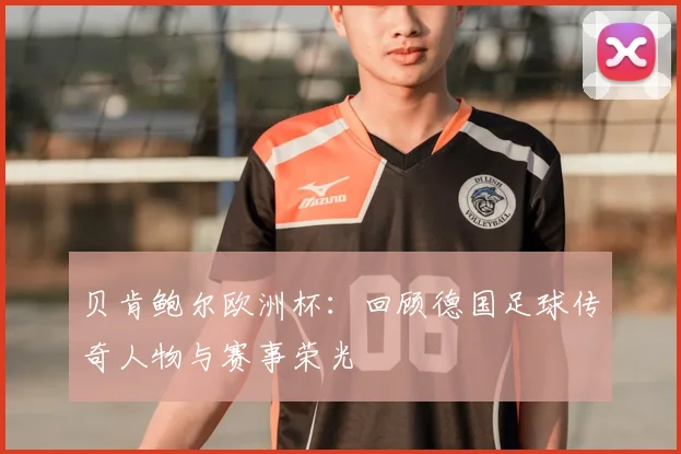 贝肯鲍尔欧洲杯：回顾德国足球传奇人物与赛事荣光