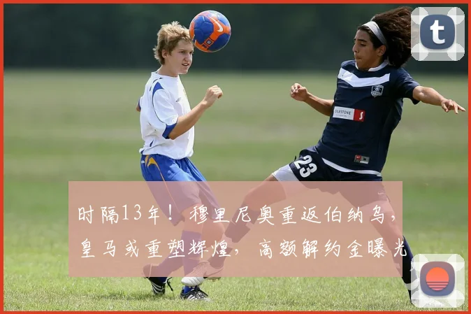 时隔13年!穆里尼奥重返伯纳乌,皇马或重塑辉煌,高额解约金曝光