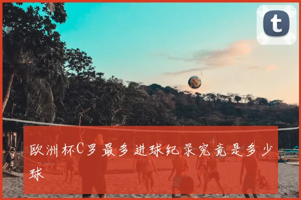 欧洲杯C罗最多进球纪录究竟是多少球
